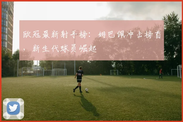 欧冠最新射手榜：姆巴佩冲击榜首，新生代球员崛起