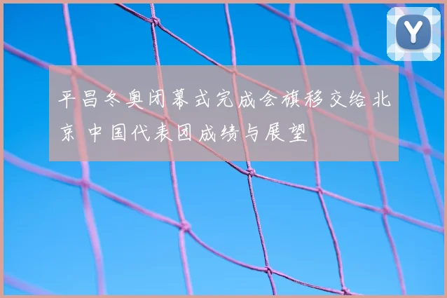 平昌冬奥闭幕式完成会旗移交给北京 中国代表团成绩与展望