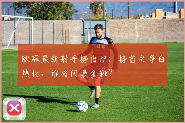 欧冠最新射手榜出炉：榜首之争白热化，谁将问鼎金靴？