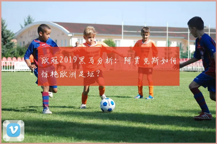 欧冠2019黑马分析：阿贾克斯如何惊艳欧洲足坛？