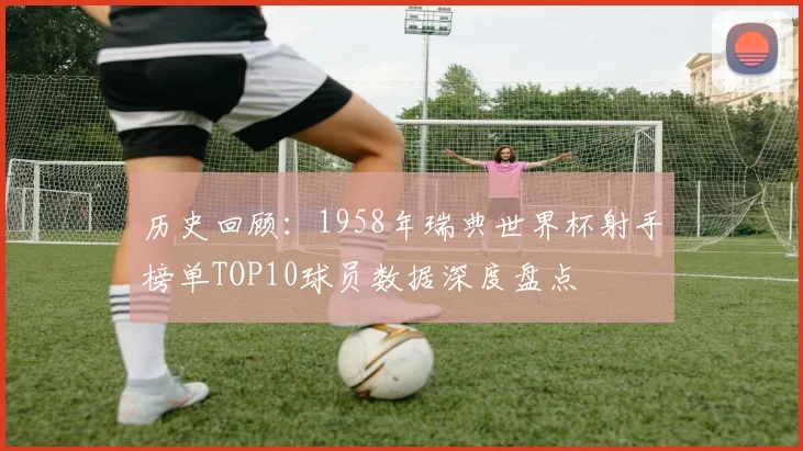 历史回顾：1958年瑞典世界杯射手榜单TOP10球员数据深度盘点