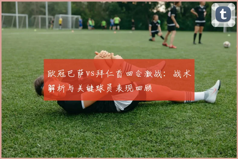 欧冠巴萨vs拜仁首回合激战：战术解析与关键球员表现回顾